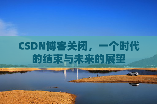 CSDN博客关闭,一个时代的结束与未来的展望 CSDN博客关闭,一个时代的结束与未来的展望